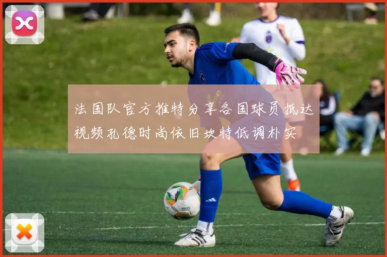 法国队官方推特分享各国球员抵达视频孔德时尚依旧坎特低调朴实