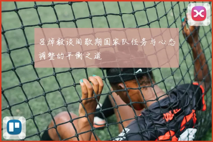 吕焯毅谈间歇期国家队任务与心态调整的平衡之道