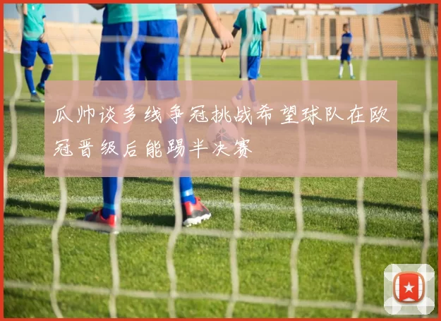 瓜帅谈多线争冠挑战希望球队在欧冠晋级后能踢半决赛