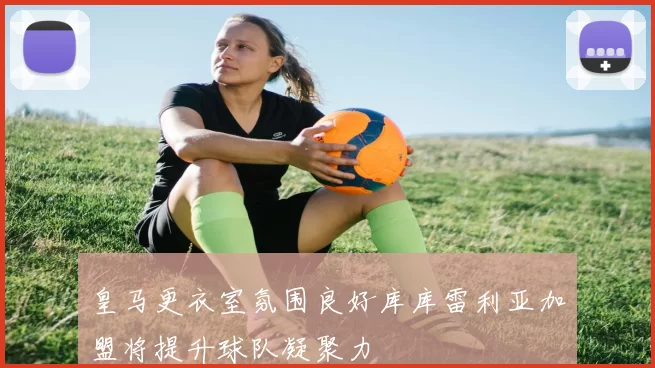 皇马更衣室氛围良好库库雷利亚加盟将提升球队凝聚力