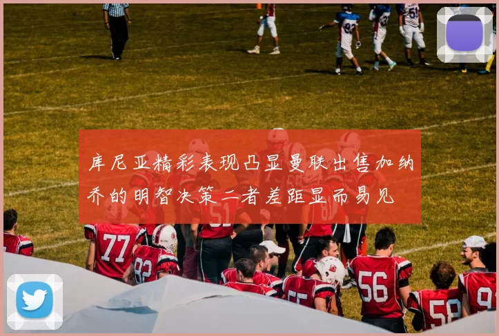 库尼亚精彩表现凸显曼联出售加纳乔的明智决策二者差距显而易见