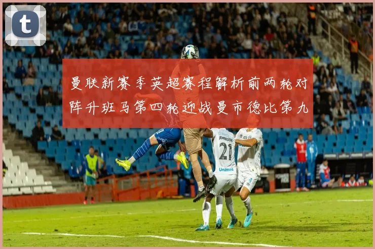 曼联新赛季英超赛程解析前两轮对阵升班马第四轮迎战曼市德比第九轮挑战蓝军