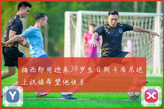 梅西即将迎来39岁生日斯卡洛尼送上祝福希望他快乐