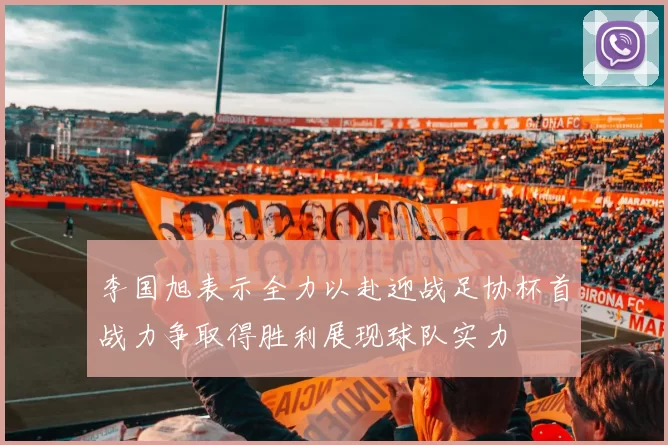 李国旭表示全力以赴迎战足协杯首战力争取得胜利展现球队实力