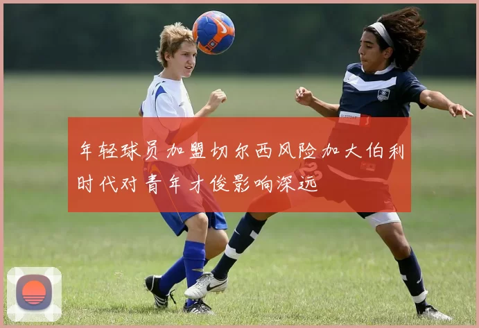 年轻球员加盟切尔西风险加大伯利时代对青年才俊影响深远