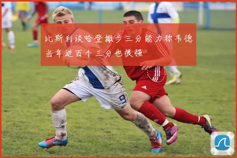 比斯利谈哈登撤步三分能力称韦德当年进百个三分也很强