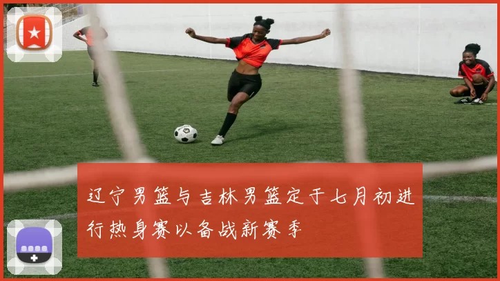 辽宁男篮与吉林男篮定于七月初进行热身赛以备战新赛季