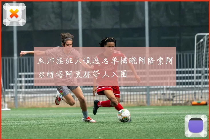 瓜帅接班人候选名单揭晓阿隆索阿尔特塔阿莫林等人入围