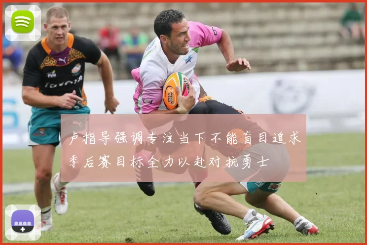 卢指导强调专注当下不能盲目追求季后赛目标全力以赴对抗勇士