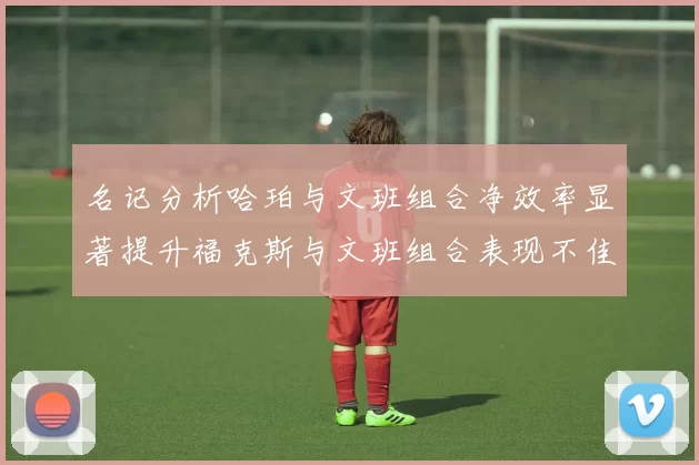 名记分析哈珀与文班组合净效率显著提升福克斯与文班组合表现不佳差距明显