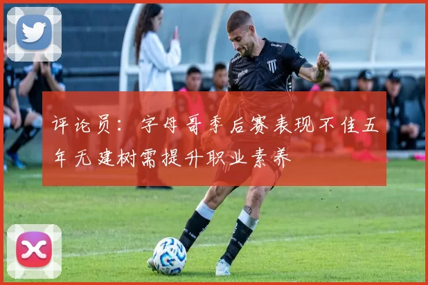 评论员：字母哥季后赛表现不佳五年无建树需提升职业素养