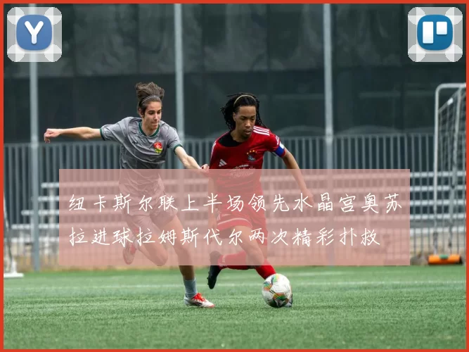 纽卡斯尔联上半场领先水晶宫奥苏拉进球拉姆斯代尔两次精彩扑救