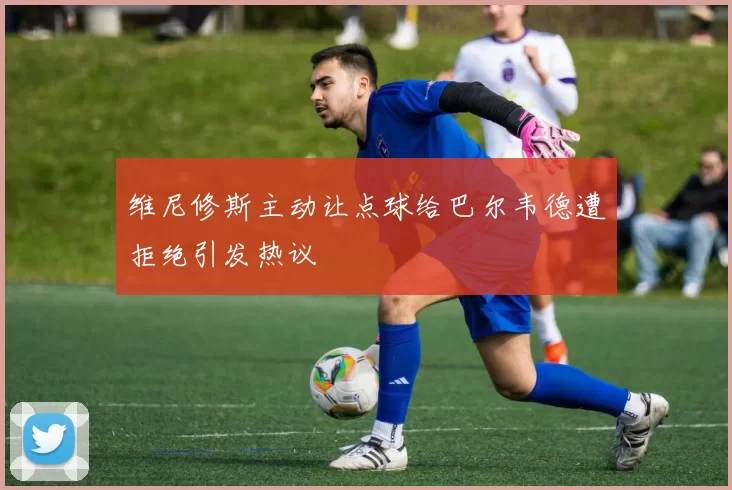 维尼修斯主动让点球给巴尔韦德遭拒绝引发热议