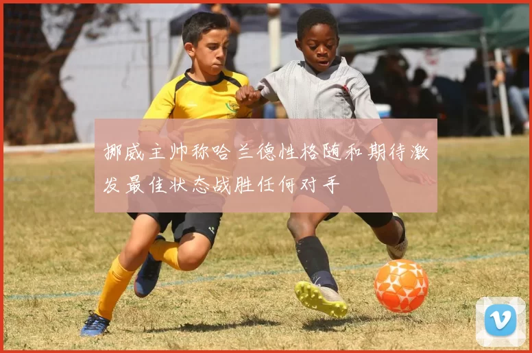 挪威主帅称哈兰德性格随和期待激发最佳状态战胜任何对手