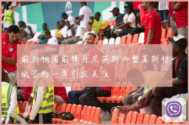 前利物浦前锋丹尼英斯加盟莱斯特城签约一年引发关注