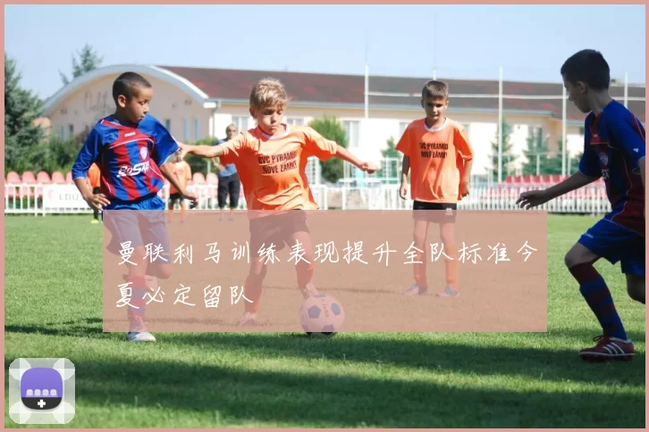 曼联利马训练表现提升全队标准今夏必定留队