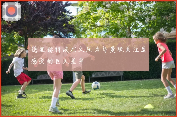 德里赫特谈尤文压力与曼联关注度感受的巨大差异