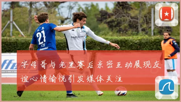 字母哥与老里赛后亲密互动展现友谊心情愉悦引发媒体关注