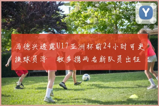 马德兴透露U17亚洲杯前24小时可更换球员浮嶋敏多携两名新队员出征