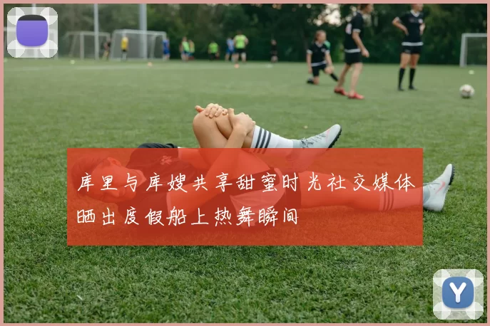 库里与库嫂共享甜蜜时光社交媒体晒出度假船上热舞瞬间