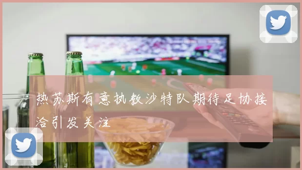 热苏斯有意执教沙特队期待足协接洽引发关注