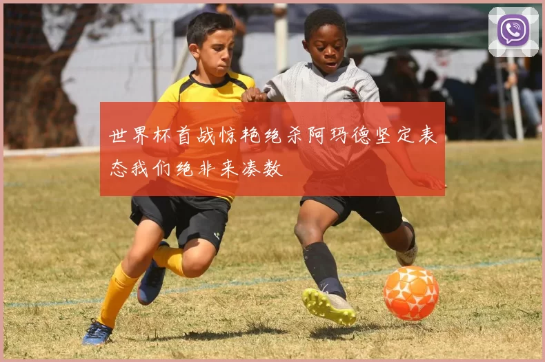 世界杯首战惊艳绝杀阿玛德坚定表态我们绝非来凑数