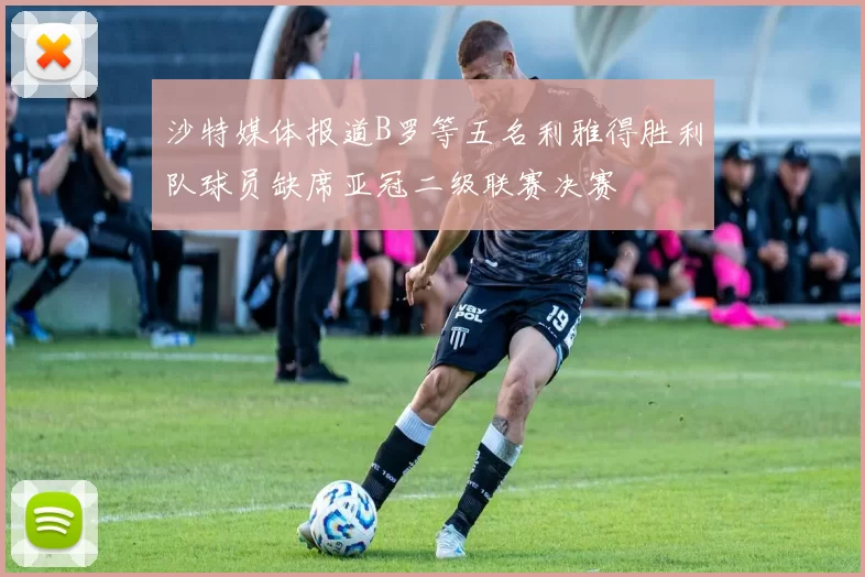 沙特媒体报道B罗等五名利雅得胜利队球员缺席亚冠二级联赛决赛