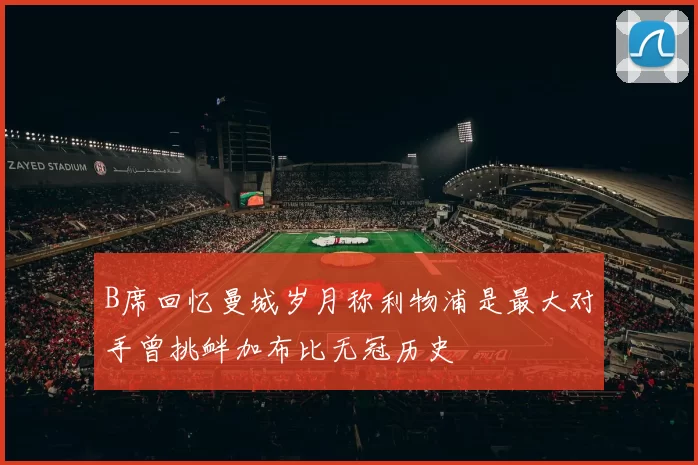 B席回忆曼城岁月称利物浦是最大对手曾挑衅加布比无冠历史