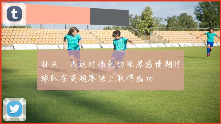 孙兴慜表达对热刺的深厚感情期待球队在英超赛场上取得成功