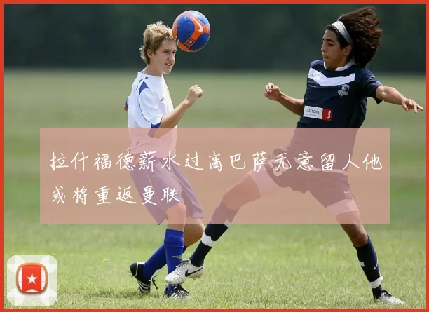拉什福德薪水过高巴萨无意留人他或将重返曼联