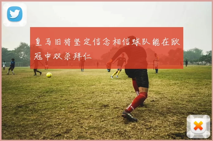 皇马旧将坚定信念相信球队能在欧冠中双杀拜仁