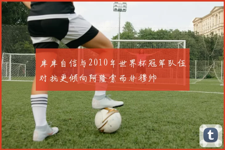 库库自信与2010年世界杯冠军队伍对抗更倾向阿隆索而非穆帅