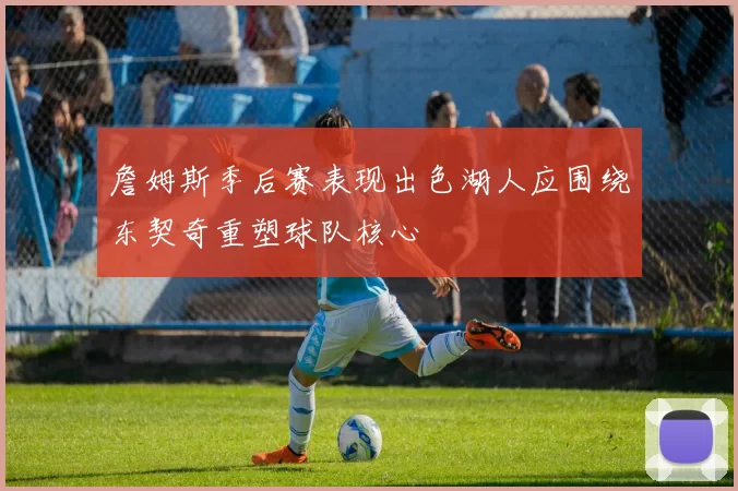 詹姆斯季后赛表现出色湖人应围绕东契奇重塑球队核心